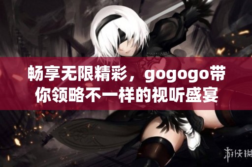 暢享無限精彩，gogogo帶你領(lǐng)略不一樣的視聽盛宴