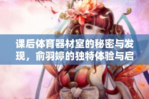 課后體育器材室的秘密與發(fā)現，俞羽婷的獨特體驗與啟示