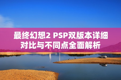 最終幻想2 PSP雙版本詳細對比與不同點全面解析