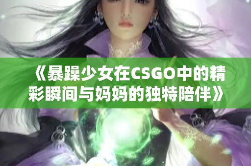 《暴躁少女在CSGO中的精彩瞬間與媽媽的獨(dú)特陪伴》