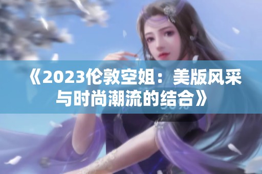 《2023倫敦空姐：美版風(fēng)采與時(shí)尚潮流的結(jié)合》