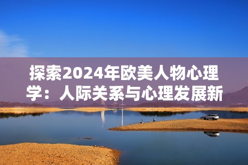 探索2024年歐美人物心理學(xué)：人際關(guān)系與心理發(fā)展新視角