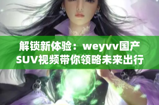 解鎖新體驗(yàn)：weyvv國產(chǎn)SUV視頻帶你領(lǐng)略未來出行的魅力與科技