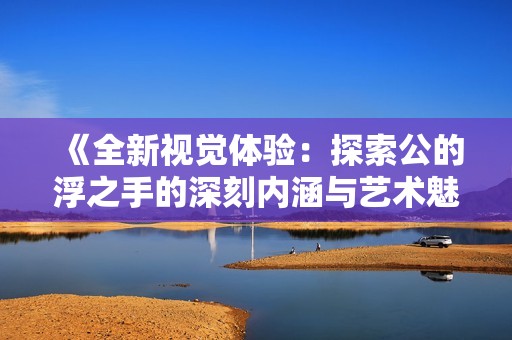 《全新視覺體驗：探索公的浮之手的深刻內(nèi)涵與藝術(shù)魅力》