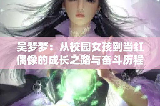 吳夢(mèng)夢(mèng)：從校園女孩到當(dāng)紅偶像的成長(zhǎng)之路與奮斗歷程