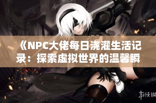 《NPC大佬每日澆灌生活記錄：探索虛擬世界的溫馨瞬間》