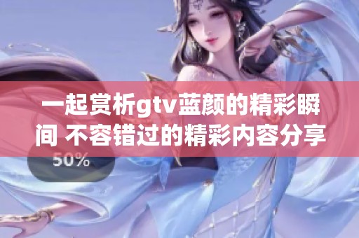 一起賞析gtv藍顏的精彩瞬間 不容錯過的精彩內(nèi)容分享