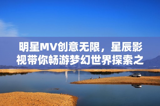 明星MV創(chuàng)意無限，星辰影視帶你暢游夢幻世界探索之旅