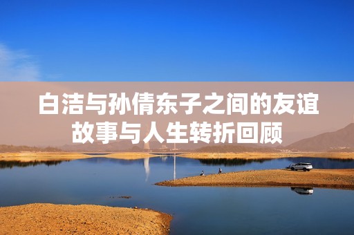 白潔與孫倩東子之間的友誼故事與人生轉(zhuǎn)折回顧