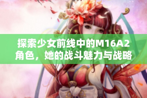 探索少女前線中的M16A2角色，她的戰(zhàn)斗魅力與戰(zhàn)略價值分析