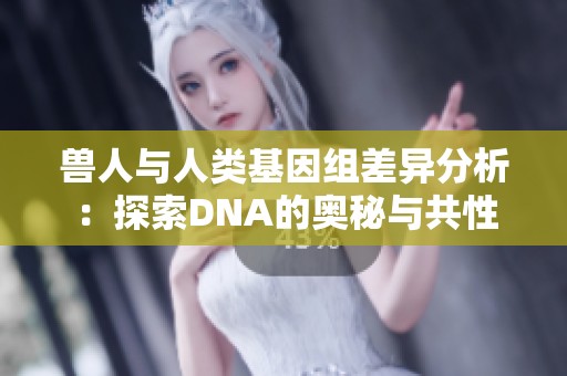 獸人與人類基因組差異分析：探索DNA的奧秘與共性