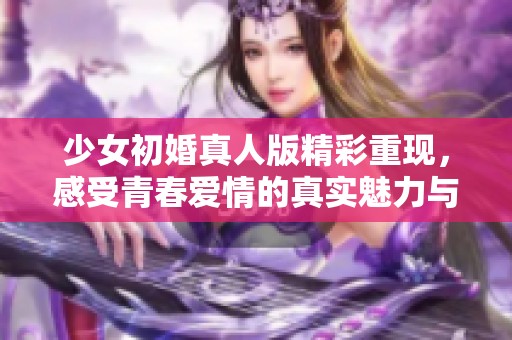 少女初婚真人版精彩重現(xiàn)，感受青春愛(ài)情的真實(shí)魅力與挑戰(zhàn)