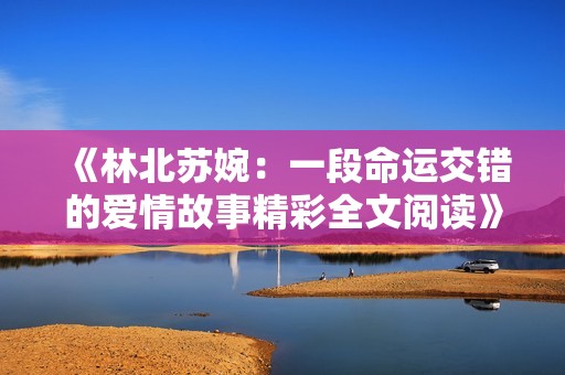 《林北蘇婉：一段命運(yùn)交錯(cuò)的愛(ài)情故事精彩全文閱讀》