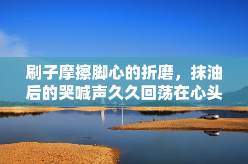 刷子摩擦腳心的折磨，抹油后的哭喊聲久久回蕩在心頭