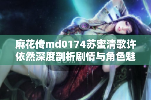 麻花傳md0174蘇蜜清歌許依然深度剖析劇情與角色魅力之謎