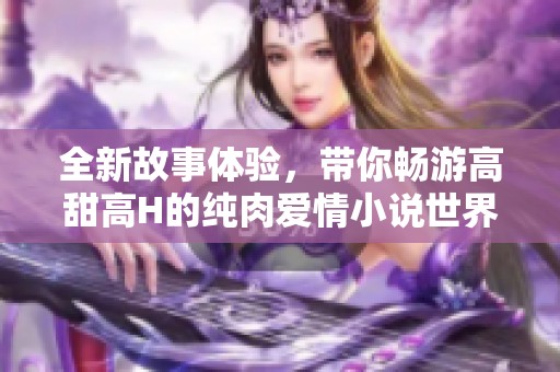 全新故事體驗(yàn)，帶你暢游高甜高H的純?nèi)鈵矍樾≌f世界