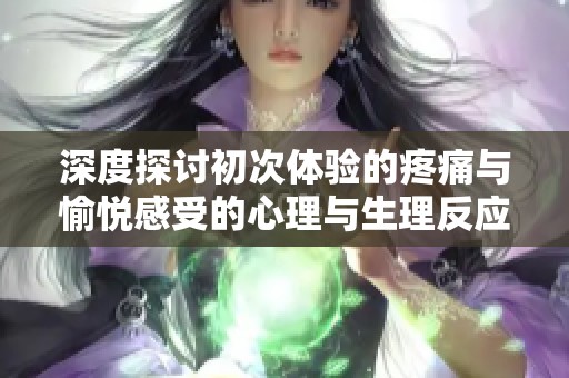 深度探討初次體驗(yàn)的疼痛與愉悅感受的心理與生理反應(yīng)分析