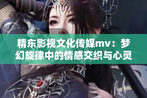 精東影視文化傳媒mv：夢(mèng)幻旋律中的情感交織與心靈碰撞