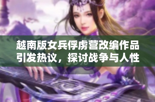 越南版女兵俘虜營改編作品引發(fā)熱議，探討戰(zhàn)爭與人性的復(fù)雜關(guān)系